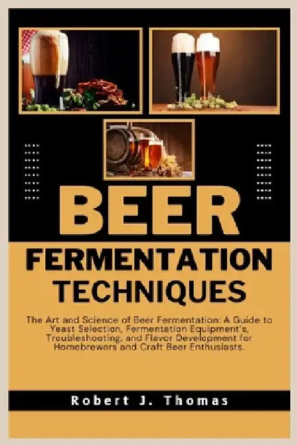 Beer Fermentation Techniques: The Art and Science of Beer Fermentation: A Guide to Yeast Selection, Fermentation Equipment's, Troubleshooting, and F by Robert J. Thomas