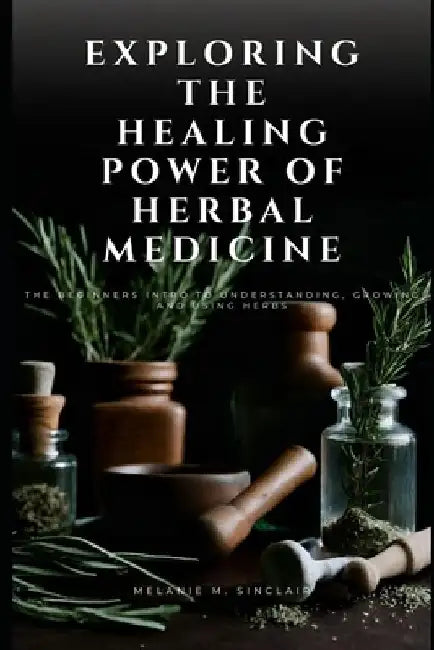 Exploring the Healing Power of Herbal Medicine: The Beginners Intro To Understanding, Growing and Using Herbs by Melanie M. Sinclair
