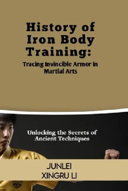 History of Iron Body Training: Tracing Invincible Armor in Martial Arts: Unlocking the Secrets of Ancient Techniques by Junlei Xingru Li