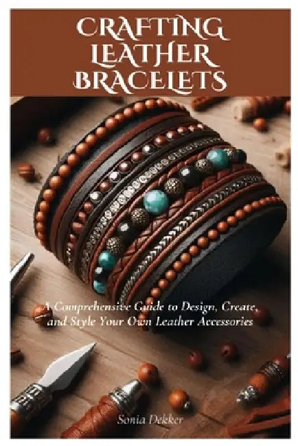 Crafting Leather Bracelets: A Comprehensive Guide to Design, Create, and Style Your Own Leather Accessories by Sonia Dekker