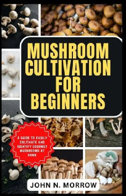 Mushroom Cultivation for Beginners: A guide to easily cultivate and identify gourmet mushrooms at home by John N. Morrow