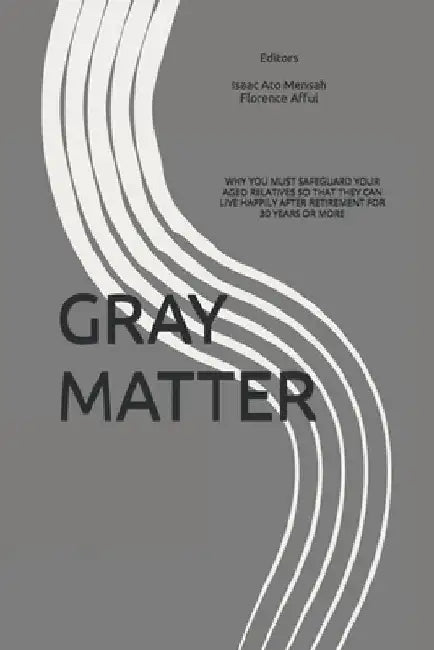 Gray Matter: Why You Must Safeguard Your Aged Relatives So That They Can Live Happily After Retirement for 30 Years or More by Florence Afful