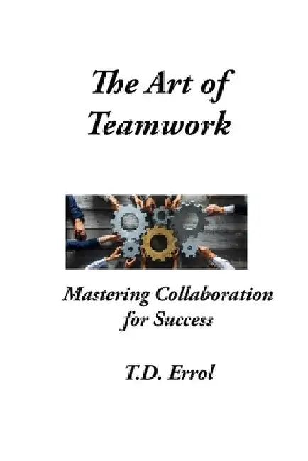 The Art of Teamwork: Mastering Collaboration For Success by T. D. Errol