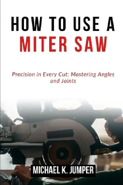 How to Use a Miter Saw: Precision in Every Cut: Mastering Angles and Joints by Michael K. Jumper