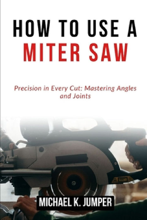 How to Use a Miter Saw: Precision in Every Cut: Mastering Angles and Joints by Michael K. Jumper