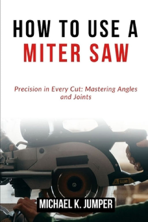 How to Use a Miter Saw: Precision in Every Cut: Mastering Angles and Joints by Michael K. Jumper