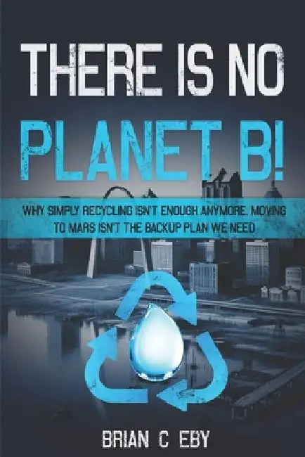 There Is No Planet B!: Why simply recycling isn't Enough Anymore. Moving To Mars isn't The Backup Plan We Need. by Brian C. Eby