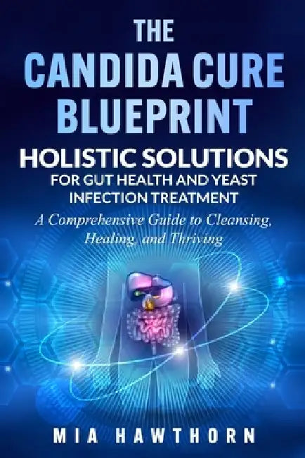The Candida Cure Blueprint: Holistic Solutions for Gut Health and Yeast Infection Treatment: A Comprehensive Guide to Cleansing, Healing, and Thriving by Mia Hawthorn