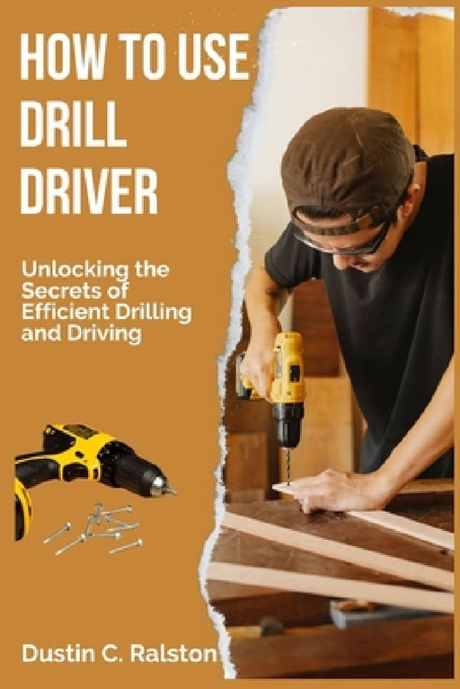 How to Use Drill Driver: Unlocking the Secrets of Efficient Drilling and Driving by Dustin C. Ralston