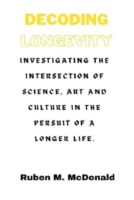 Decoding Longevity: Investigating the Intersection of Science, Art, and Culture in the Pursuit of a Longer Life. by Ruben M. McDonald
