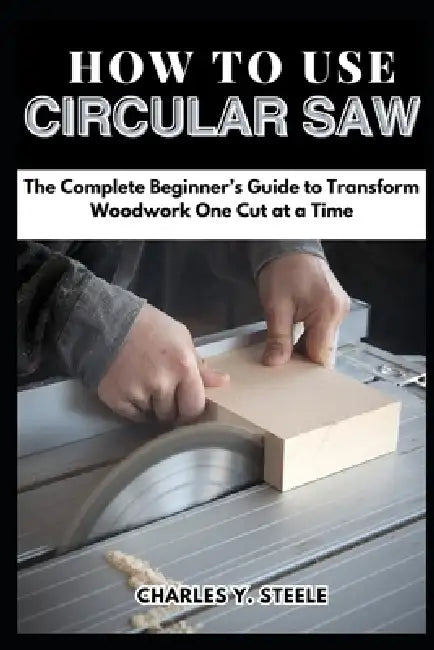 How To Use Circular Saw: The Complete Beginner's Guide to Transform Woodwork One Cut at a Time by Charles Y. Steele