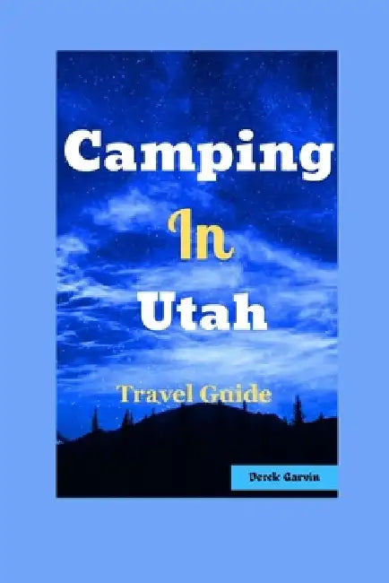 Camping in Utah: Your Guide to Top Campgrounds, Scenic Hikes, and Unforgettable Outdoor Experiences by Derek Garvin