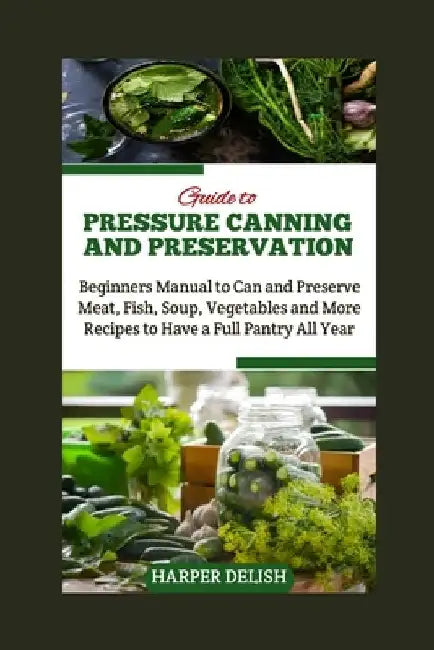 Guide to Pressure Canning and Preservation: Beginners Manual to Can and Preserve Various Food Types Meat, Fish, Soup, Vegetables and More Recipes to H by Harper Delish
