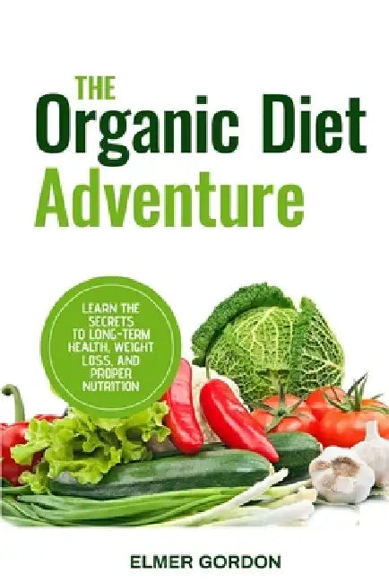 The Organic Diet Adventure: Learn the Secrets to Long-Term Health, Weight Loss, and Proper Nutrition by Elmer Gordon