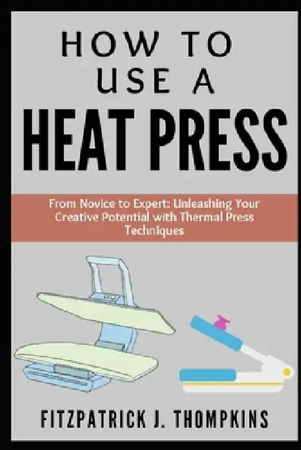 How to Use a Heat Press: From Novice to Expert: Unleashing Your Creative Potential with Thermal Press Techniques by Fitzpatrick J. Thompkins