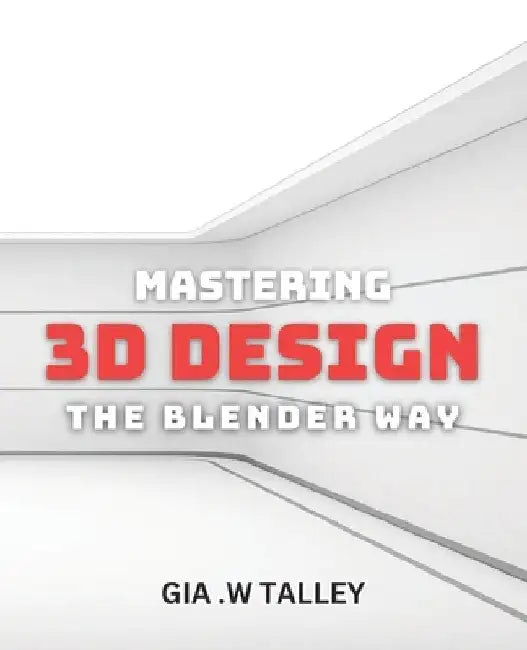 Mastering 3D Design: The Blender Way: Elevate Your Design Skills with Blender's Cutting-Edge 3D Techniques by Gia W. Talley