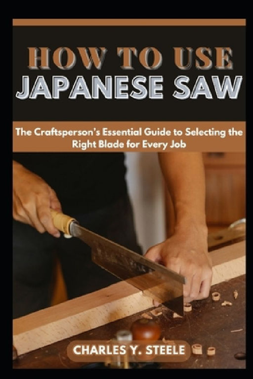 How To Use Japanese Saw: The Craftsperson's Essential Guide to Selecting the Right Blade for Every Job by Charles Y. Steele