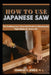 How To Use Japanese Saw: The Craftsperson's Essential Guide to Selecting the Right Blade for Every Job by Charles Y. Steele