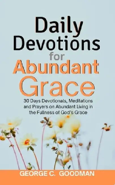 Daily Devotions for Abundant Grace: 30 Days Devotionals, Meditations and Prayers on Abundant Living in the Fullness of God's Grace by George C. Goodman