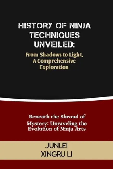History of Ninja Techniques Unveiled: From Shadows to Light, A Comprehensive Exploration: Beneath the Shroud of Mystery: Unraveling the Evolution of N by Junlei Xingru Li