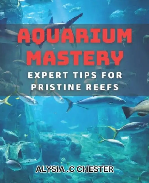 Aquarium Mastery: Expert Tips for Pristine Reefs: Unlocking the Secrets to Perfect Aquatic Ecosystems: A Comprehensive book. by Alysia C. Chester
