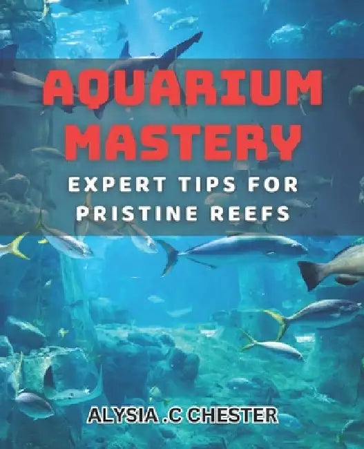 Aquarium Mastery: Expert Tips for Pristine Reefs: Unlocking the Secrets to Perfect Aquatic Ecosystems: A Comprehensive book. by Alysia C. Chester
