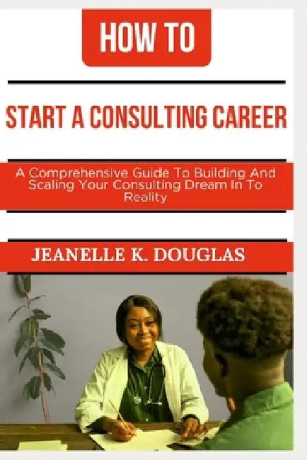 How to Start a Consulting Career: A Comprehensive Guide to Building And Scaling Your Consulting Dream Into Reality by Jeanelle K. Douglas