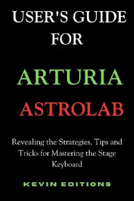 User's Guide For Arturia Astrolab: Revealing the Strategies, Tips and Tricks for Mastering the Stage Keyboard by Kevin Editions
