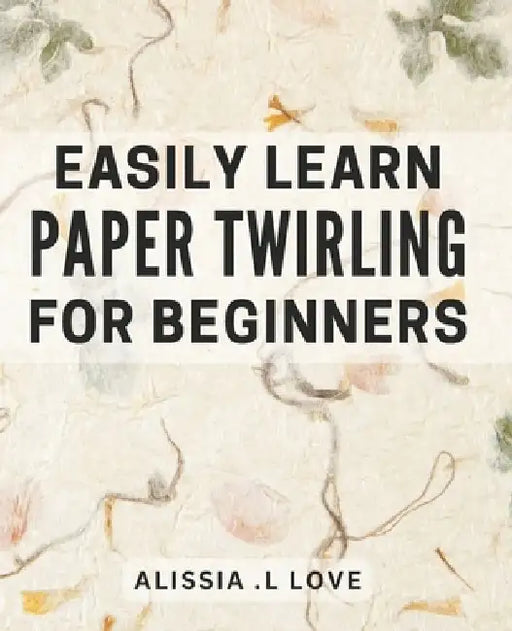 Easily Learn Paper Twirling for Beginners: Discover the Art of Elegant Paper Folding: Step-by-Step Book for Newbies by Alissia L. Love