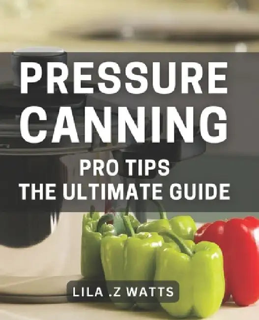 Pressure Canning Pro Tips: The Ultimate Guide: Unlocking the Secrets to Perfecting Your Pressure Canning Game by Lila Z. Watts