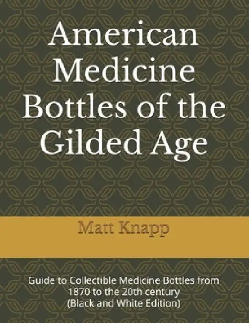 American Medicine Bottles of the Gilded Age: Guide to Collectible Medicine Bottles from 1870 to the 20th century (Black and White Edition) by Matt Knapp