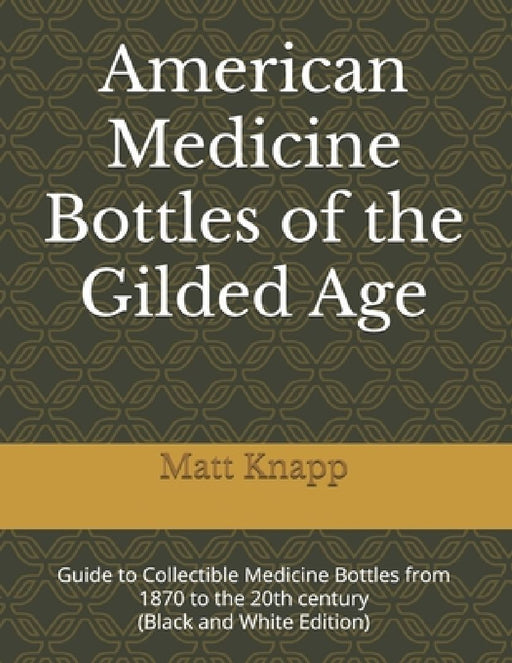 American Medicine Bottles of the Gilded Age: Guide to Collectible Medicine Bottles from 1870 to the 20th century (Black and White Edition) by Matt Knapp