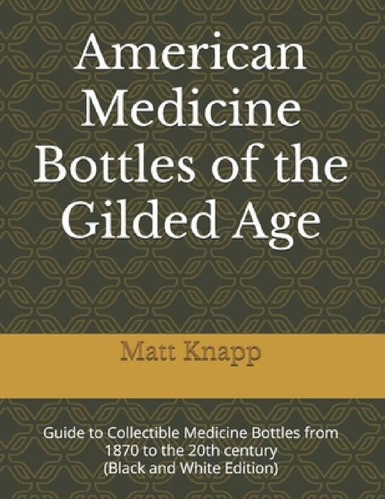American Medicine Bottles of the Gilded Age: Guide to Collectible Medicine Bottles from 1870 to the 20th century (Black and White Edition) by Matt Knapp