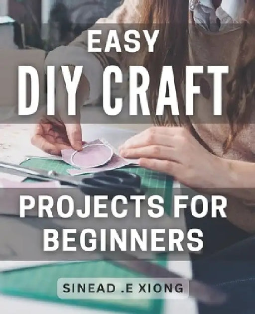 Easy DIY Craft Projects for Beginners: Effortlessly Create Beautiful Handmade Crafts with these Simple Step-by-Step Projects. by Sinead E. Xiong