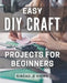 Easy DIY Craft Projects for Beginners: Effortlessly Create Beautiful Handmade Crafts with these Simple Step-by-Step Projects. by Sinead E. Xiong