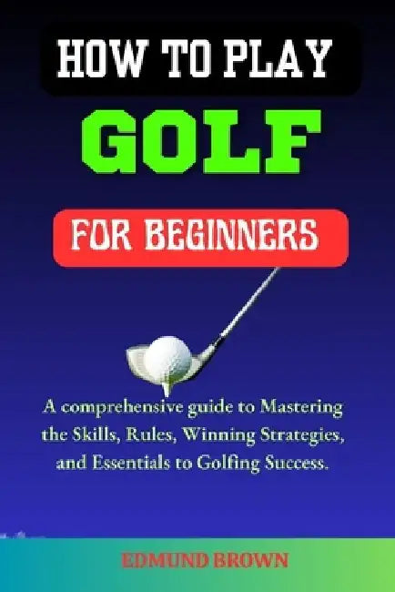 How to Play Golf for Beginners: A Comprehensive Guide to Mastering the Skills, Rules, Winning Strategies and Essentials to Golfing Success. by Edmund Brown