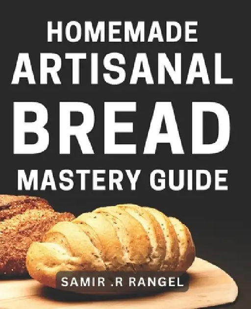 Homemade Artisanal Bread Mastery Guide: Bake Perfectly Crusty & Delicious Loaves with Our Proven Techniques by Samir R. Rangel