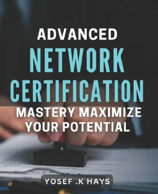 Advanced Network Certification Mastery: Maximize Your Potential.: Become a Top Network Professional with Advanced Certification Techniques. by Yosef K. Hays