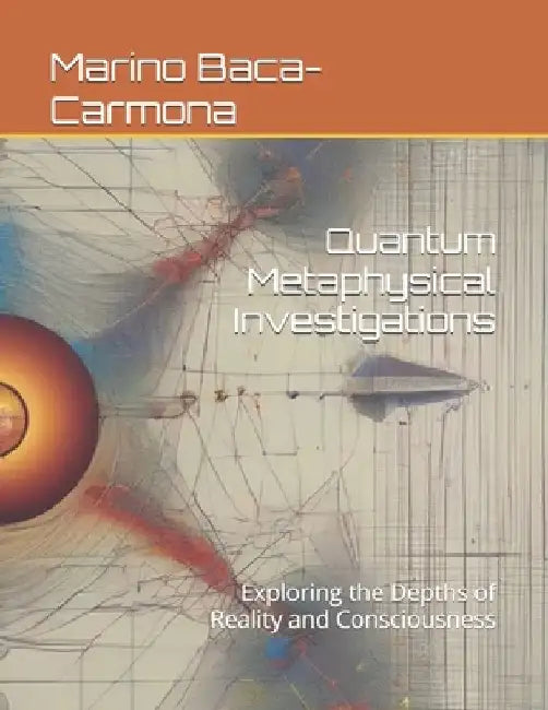 Quantum Metaphysical Investigations: Exploring the Depths of Reality and Consciousness by Marino Baca-Carmona