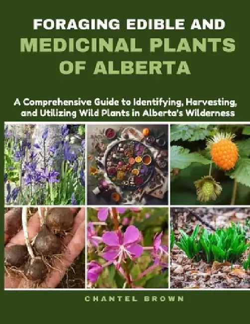Foraging Edible and Medicinal Plants of Alberta: A Comprehensive Guide to Identifying, Harvesting, and Utilizing Wild Plants in Alberta's Wilderness by Chantel Brown