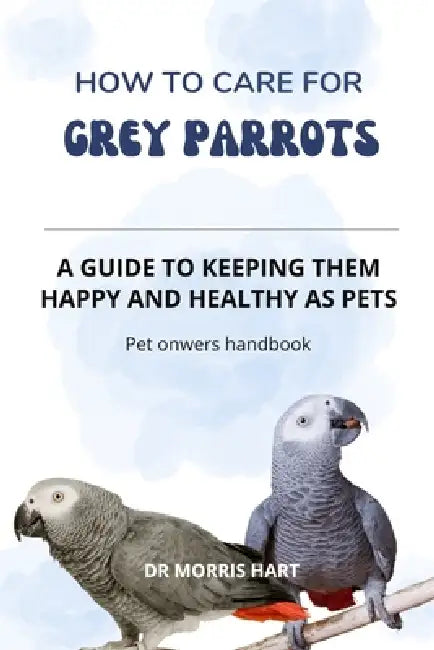 How to Care for GREY PARROTS: A Guide to Keeping Them Happy and Healthy as Pets by Morris Hart