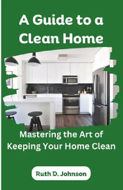 A Guide to a Clean Home: Mastering the Art of Keeping Your Home Clean by Ruth D. Johnson