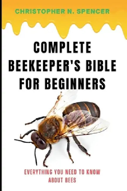 Complete Beekeeper's Bible for Beginners: Everything You Need to Know About Bees by Christopher N. Spencer