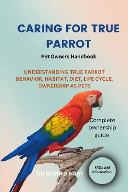 Caring for True Parrot: Understanding True Parrot Behavior, Habitat, Diet, Life Cycle, Ownership as Pets by Morris Hart