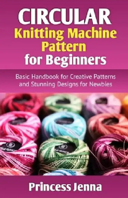 Circular Knitting Machine Pattern for Beginners: Basic Handbook for Creative Patterns and Stunning Designs for Newbies by Princess Jenna