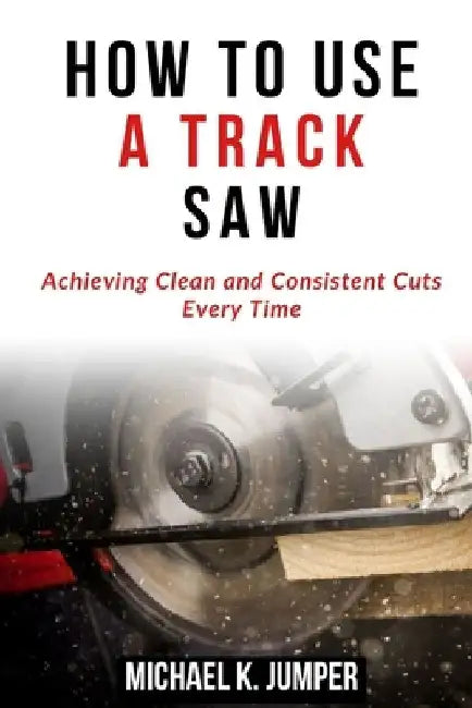 How to Use a Track Saw: Achieving Clean and Consistent Cuts Every Time by Michael K. Jumper