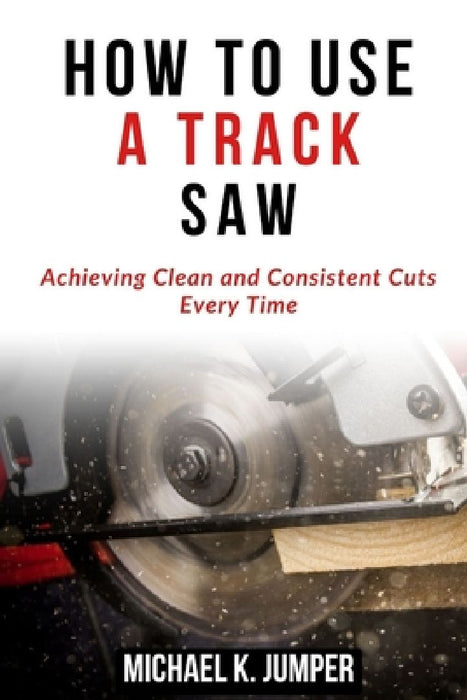 How to Use a Track Saw: Achieving Clean and Consistent Cuts Every Time by Michael K. Jumper