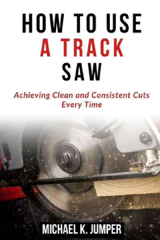How to Use a Track Saw: Achieving Clean and Consistent Cuts Every Time by Michael K. Jumper