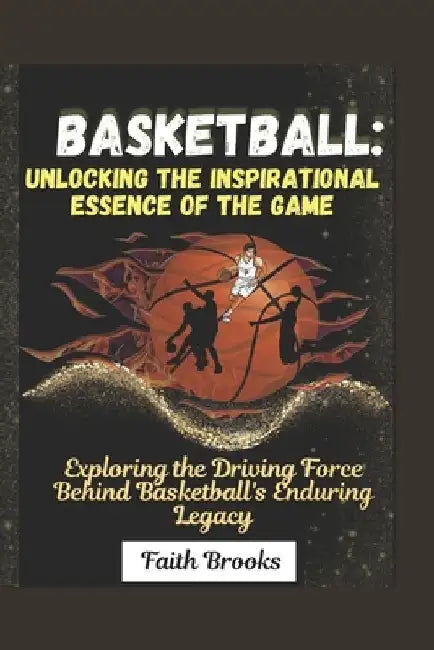 Basketball: Unlocking the Inspirational Essence of the Game : Exploring the Driving Force Behind Basketball's Enduring Legacy by Faith Brooks