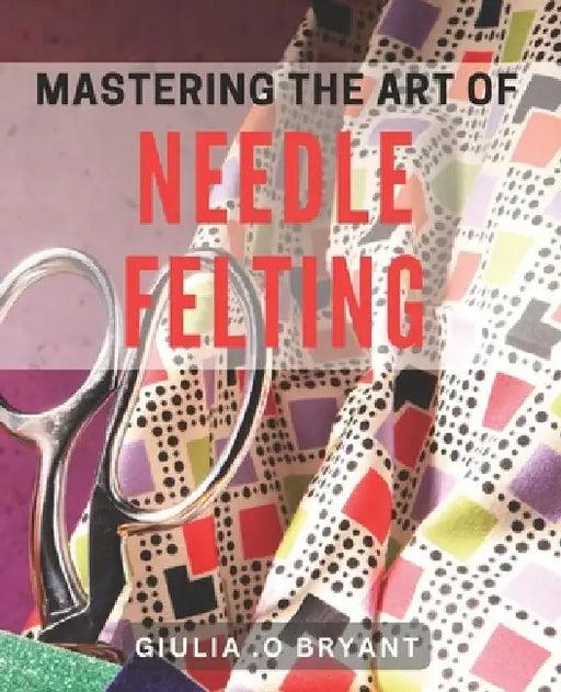 Mastering the Art of Needle Felting: Transforming Wool into Delightful Creations by Giulia O. Bryant